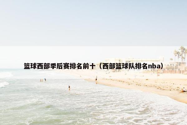 篮球西部季后赛排名前十（西部篮球队排名nba）