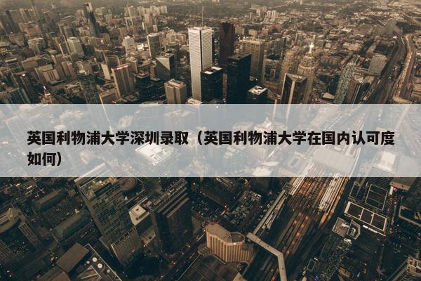 英国利物浦大学深圳录取（英国利物浦大学在国内认可度如何）