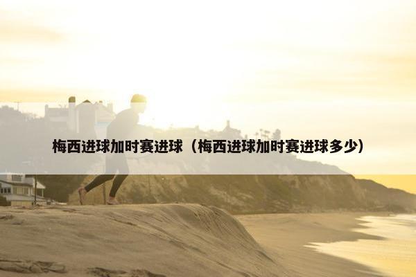 梅西进球加时赛进球（梅西进球加时赛进球多少）