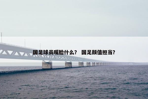 国足球员嘴脸什么？ 国足颜值担当？