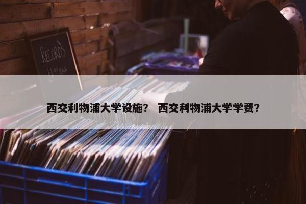 西交利物浦大学设施？ 西交利物浦大学学费？