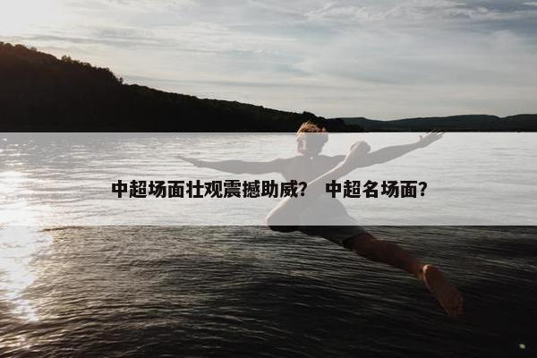 中超场面壮观震撼助威？ 中超名场面？