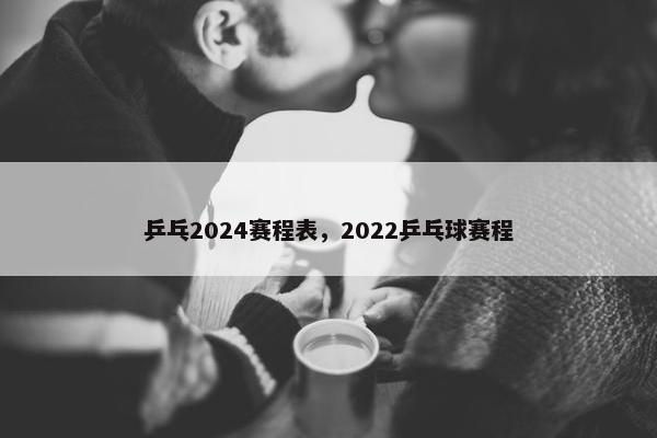 乒乓2024赛程表，2022乒乓球赛程