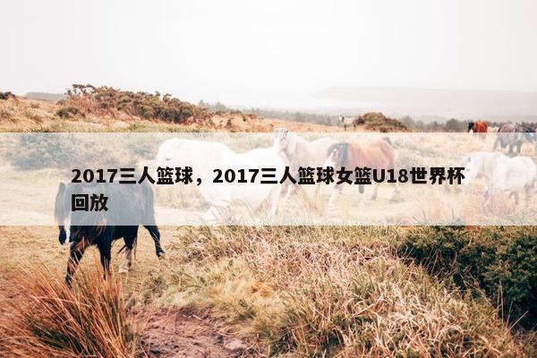 2017三人篮球，2017三人篮球女篮U18世界杯回放