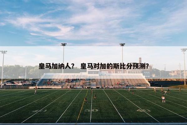 皇马加纳人？ 皇马对加的斯比分预测？