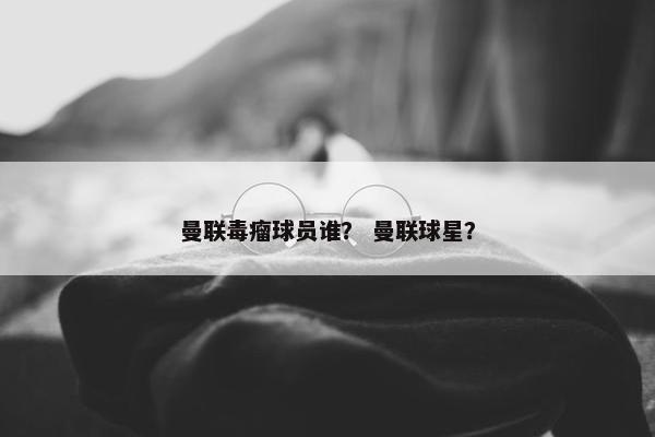 曼联毒瘤球员谁？ 曼联球星？