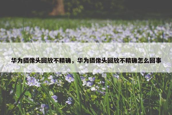 华为摄像头回放不精确，华为摄像头回放不精确怎么回事