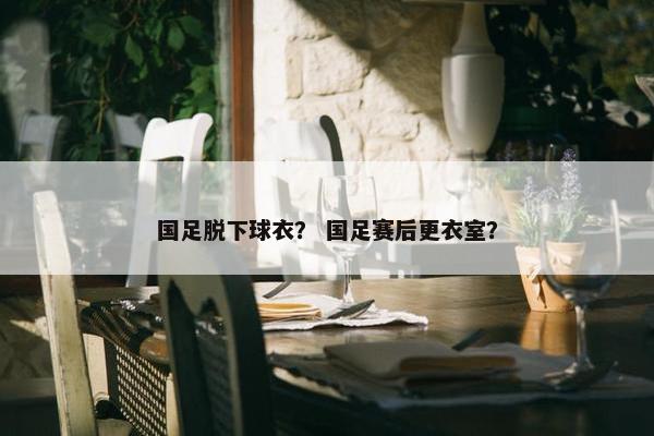 国足脱下球衣？ 国足赛后更衣室？