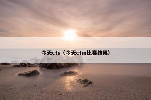 今天cfs（今天cfm比赛结果）