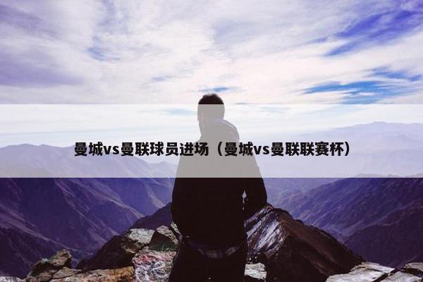 曼城vs曼联球员进场（曼城vs曼联联赛杯）