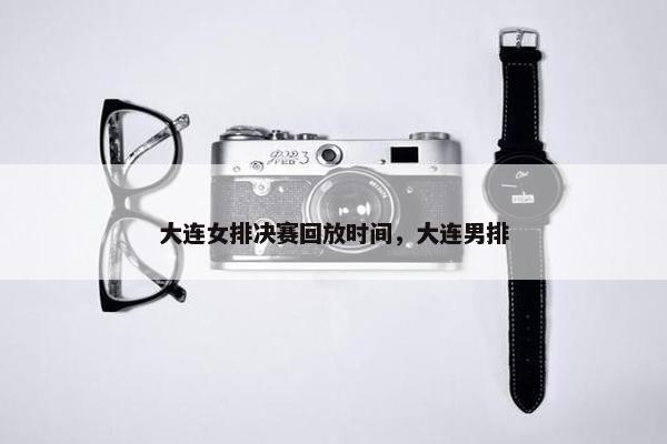 大连女排决赛回放时间，大连男排
