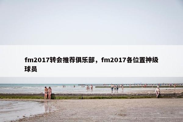 fm2017转会推荐俱乐部，fm2017各位置神级球员