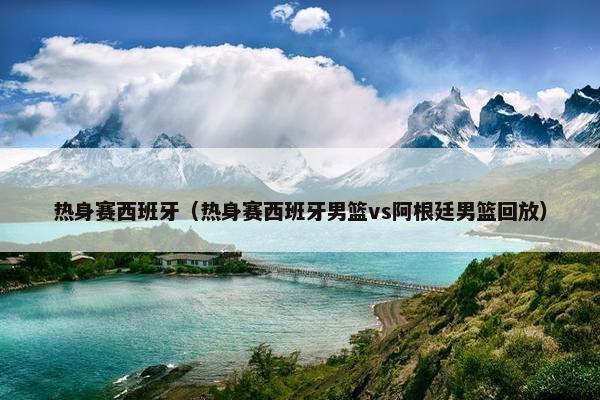 热身赛西班牙（热身赛西班牙男篮vs阿根廷男篮回放）