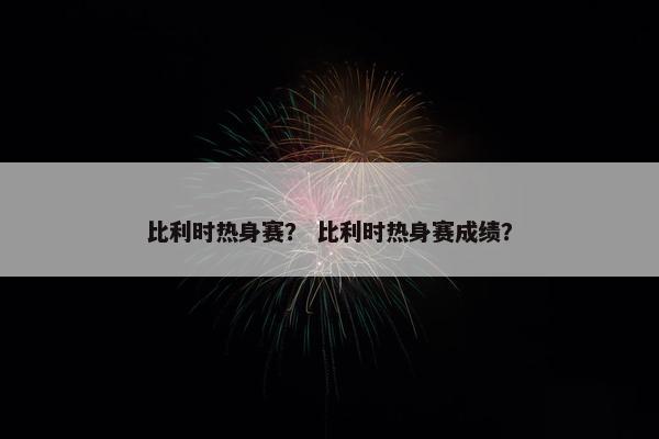 比利时热身赛？ 比利时热身赛成绩？