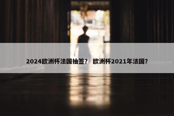 2024欧洲杯法国抽签？ 欧洲杯2021年法国？