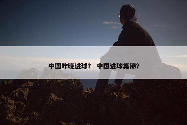 中国昨晚进球？ 中国进球集锦？