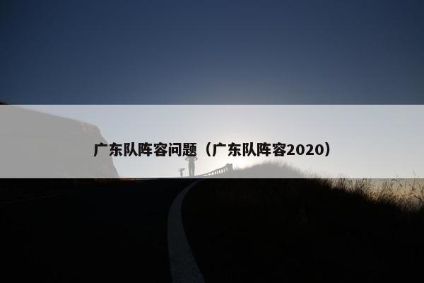 广东队阵容问题（广东队阵容2020）