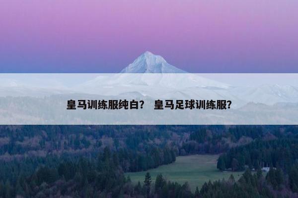 皇马训练服纯白？ 皇马足球训练服？