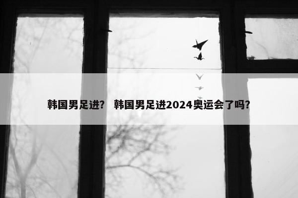 韩国男足进？ 韩国男足进2024奥运会了吗？