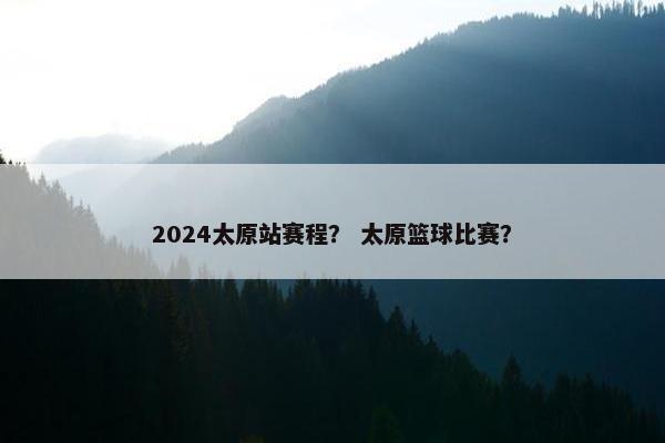 2024太原站赛程？ 太原篮球比赛？