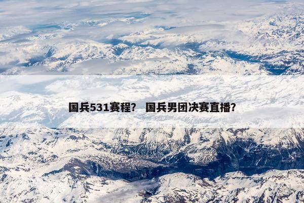 国兵531赛程？ 国兵男团决赛直播？