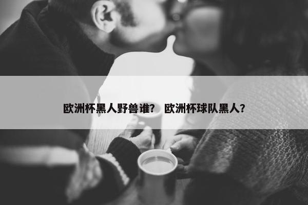 欧洲杯黑人野兽谁？ 欧洲杯球队黑人？