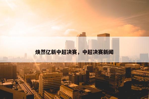 焕然亿新中超决赛，中超决赛新闻