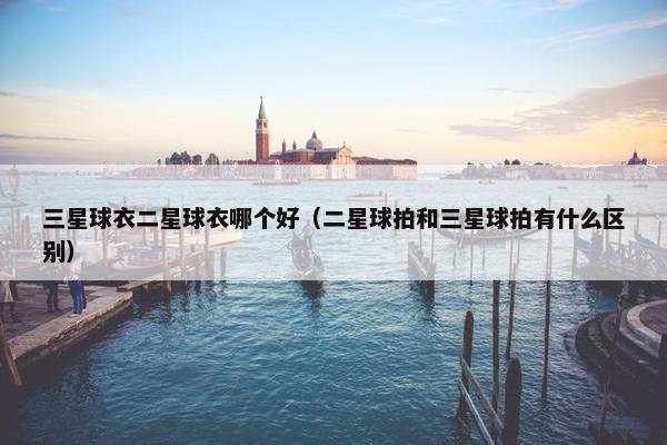 三星球衣二星球衣哪个好（二星球拍和三星球拍有什么区别）