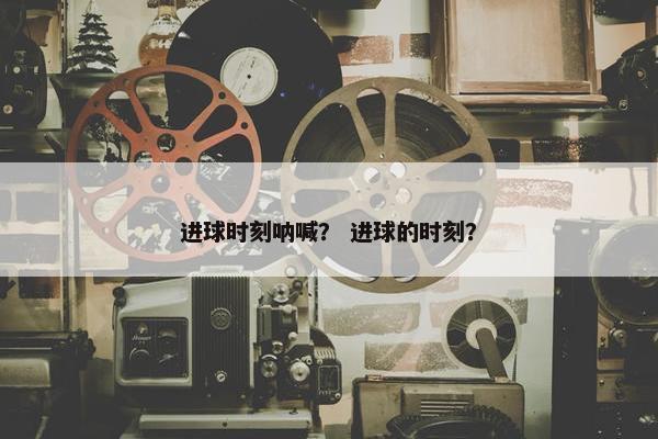 进球时刻呐喊？ 进球的时刻？