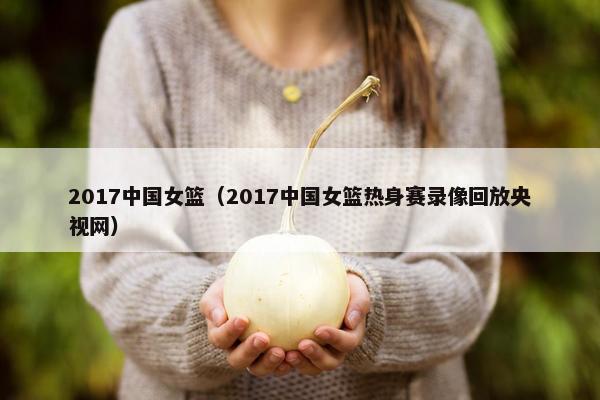 2017中国女篮（2017中国女篮热身赛录像回放央视网）