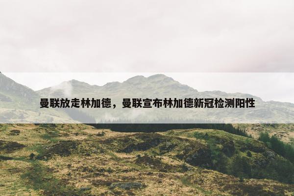 曼联放走林加德，曼联宣布林加德新冠检测阳性
