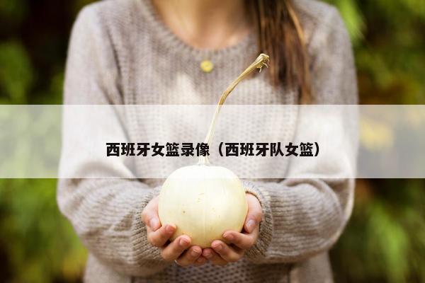 西班牙女篮录像（西班牙队女篮）