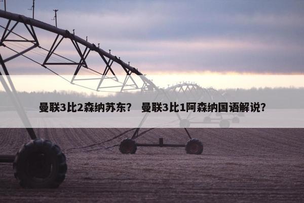 曼联3比2森纳苏东？ 曼联3比1阿森纳国语解说？