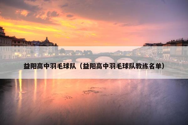 益阳高中羽毛球队（益阳高中羽毛球队教练名单）