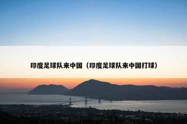 印度足球队来中国（印度足球队来中国打球）