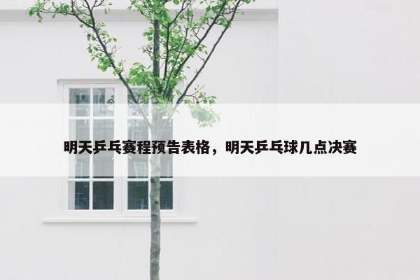 明天乒乓赛程预告表格，明天乒乓球几点决赛