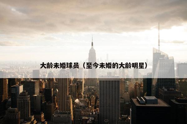 大龄未婚球员（至今未婚的大龄明星）
