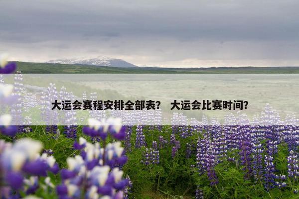 大运会赛程安排全部表？ 大运会比赛时间？