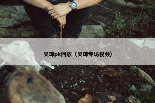 吴琼pk回放（吴琼专访视频）