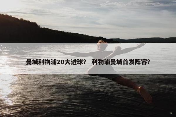 曼城利物浦20大进球？ 利物浦曼城首发阵容？