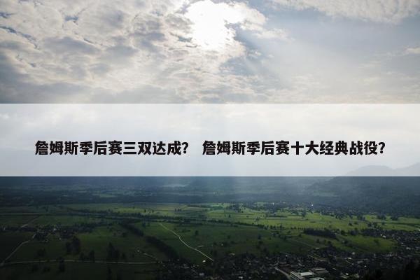 詹姆斯季后赛三双达成？ 詹姆斯季后赛十大经典战役？