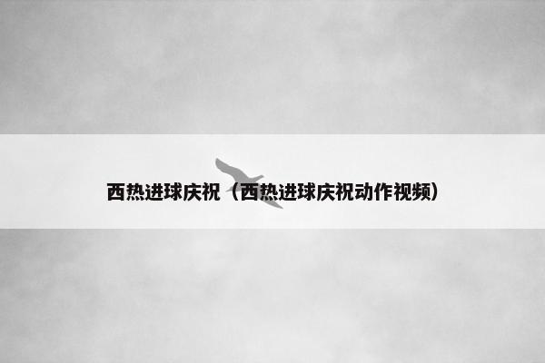 西热进球庆祝（西热进球庆祝动作视频）