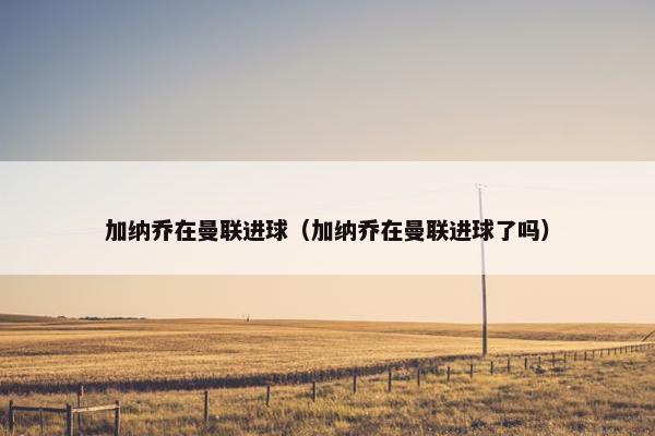 加纳乔在曼联进球（加纳乔在曼联进球了吗）