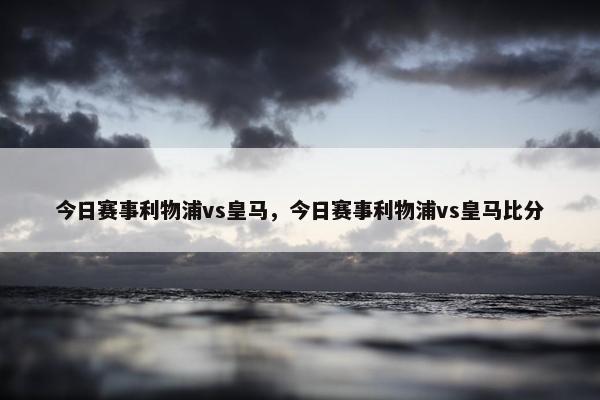 今日赛事利物浦vs皇马，今日赛事利物浦vs皇马比分