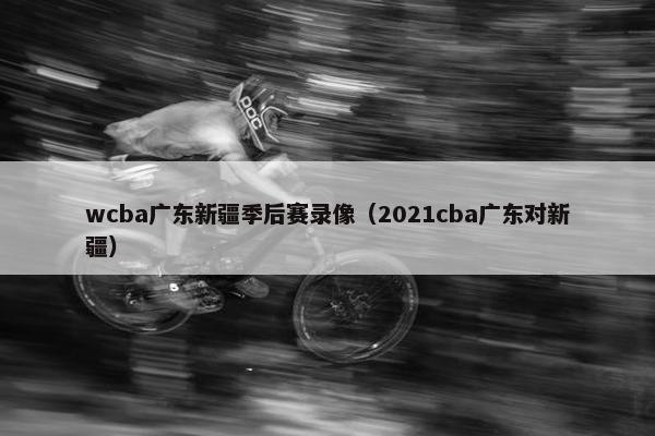 wcba广东新疆季后赛录像（2021cba广东对新疆）