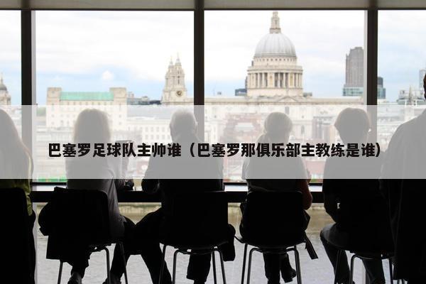 巴塞罗足球队主帅谁（巴塞罗那俱乐部主教练是谁）