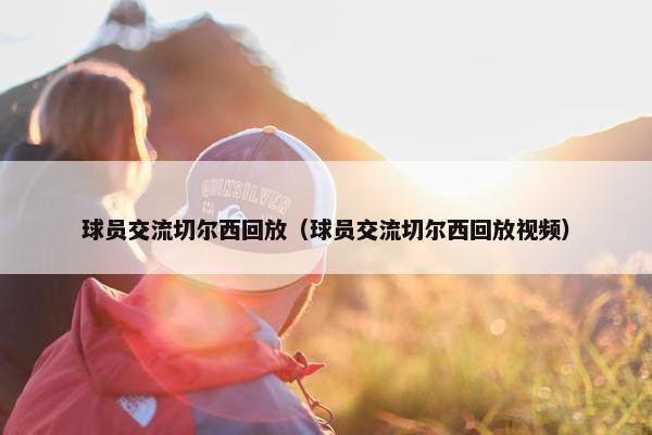 球员交流切尔西回放（球员交流切尔西回放视频）