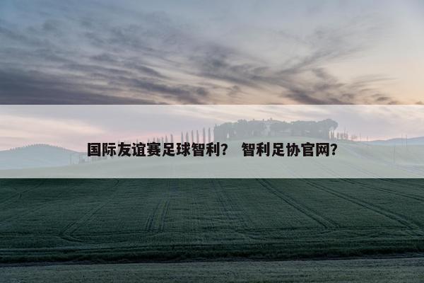 国际友谊赛足球智利？ 智利足协官网？