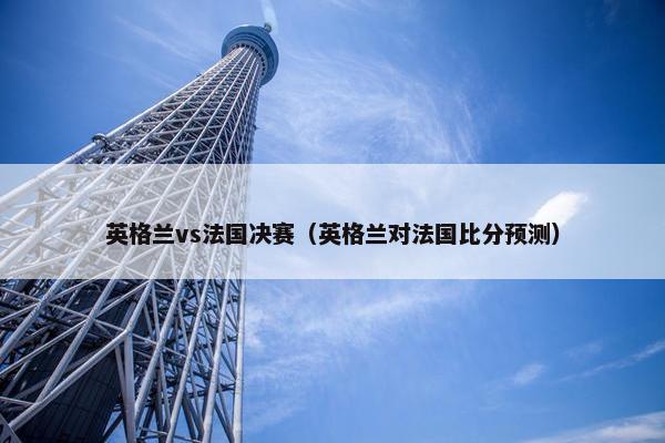 英格兰vs法国决赛（英格兰对法国比分预测）
