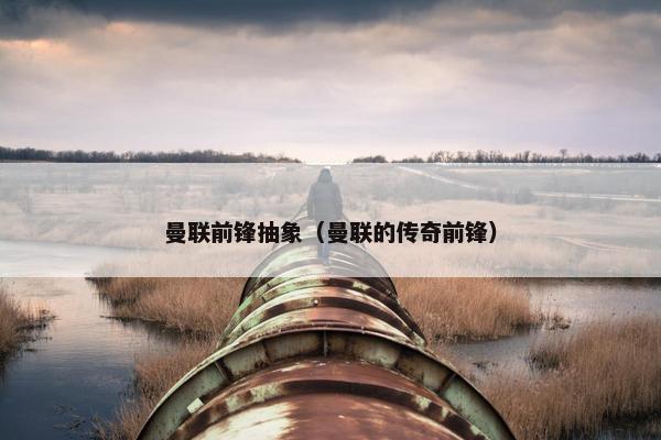 曼联前锋抽象（曼联的传奇前锋）